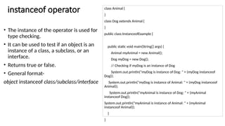 instanceof operator
• The instance of the operator is used for
type checking.
• It can be used to test if an object is an
instance of a class, a subclass, or an
interface.
• Returns true or false.
• General format-
object instanceof class/subclass/interface
class Animal {
}
class Dog extends Animal {
}
public class InstanceofExample {
public static void main(String[] args) {
Animal myAnimal = new Animal();
Dog myDog = new Dog();
// Checking if myDog is an instance of Dog
System.out.println("myDog is instance of Dog: " + (myDog instanceof
Dog));
System.out.println("myDog is instance of Animal: " + (myDog instanceof
Animal));
System.out.println("myAnimal is instance of Dog: " + (myAnimal
instanceof Dog));
System.out.println("myAnimal is instance of Animal: " + (myAnimal
instanceof Animal));
}
}
 