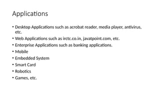 Applications
• Desktop Applications such as acrobat reader, media player, antivirus,
etc.
• Web Applications such as irctc.co.in, javatpoint.com, etc.
• Enterprise Applications such as banking applications.
• Mobile
• Embedded System
• Smart Card
• Robotics
• Games, etc.
 