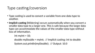 Type casting/coversion
• Type casting is used to convert a variable from one data type to
another.
• Implicit casting (Widening) occurs automatically when you convert a
smaller data type to a larger one. This is safe because the larger data
type can accommodate the values of the smaller data type without
loss of information.
int myInt = 10;
double myDouble = myInt; // Implicit casting: int to double
System.out.println(myDouble); // Output: 10.0
 