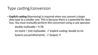Type casting/conversion
• Explicit casting (Narrowing) is required when you convert a larger
data type to a smaller one. This is because there is a potential for data
loss. You must manually perform this conversion using a cast operator.
double myDouble = 9.78;
int myInt = (int) myDouble; // Explicit casting: double to int
System.out.println(myInt); // Output: 9
 