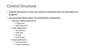 Control Structure
• Control structures in Java are used to control the flow of execution in a
program.
• Java provides three types of control flow statements.
• Decision Making statements
• if statements
• switch statement
• Loop statements
• do while loop
• while loop
• for loop
• for-each loop
• Jump statements
• break statement
• continue statement
 