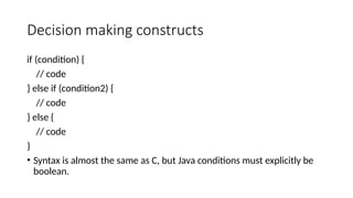 Decision making constructs
if (condition) {
// code
} else if (condition2) {
// code
} else {
// code
}
• Syntax is almost the same as C, but Java conditions must explicitly be
boolean.
 