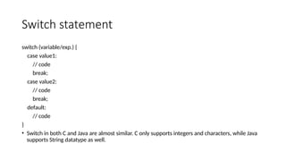 Switch statement
switch (variable/exp.) {
case value1:
// code
break;
case value2:
// code
break;
default:
// code
}
• Switch in both C and Java are almost similar. C only supports integers and characters, while Java
supports String datatype as well.
 