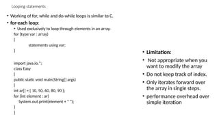 Looping statements
• Working of for, while and do-while loops is similar to C.
• for-each loop:
• Used exclusively to loop through elements in an array.
for (type var : array)
{
statements using var;
}
import java.io.*;
class Easy
{
public static void main(String[] args)
{
int ar[] = { 10, 50, 60, 80, 90 };
for (int element : ar)
System.out.print(element + " ");
}
}
• Limitation:
• Not appropriate when you
want to modify the array
• Do not keep track of index.
• Only iterates forward over
the array in single steps.
• performance overhead over
simple iteration
 