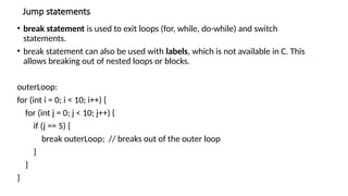 Jump statements
• break statement is used to exit loops (for, while, do-while) and switch
statements.
• break statement can also be used with labels, which is not available in C. This
allows breaking out of nested loops or blocks.
outerLoop:
for (int i = 0; i < 10; i++) {
for (int j = 0; j < 10; j++) {
if (j == 5) {
break outerLoop; // breaks out of the outer loop
}
}
}
 