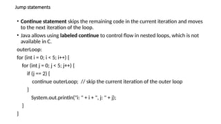Jump statements
• Continue statement skips the remaining code in the current iteration and moves
to the next iteration of the loop.
• Java allows using labeled continue to control flow in nested loops, which is not
available in C.
outerLoop:
for (int i = 0; i < 5; i++) {
for (int j = 0; j < 5; j++) {
if (j == 2) {
continue outerLoop; // skip the current iteration of the outer loop
}
System.out.println("i: " + i + ", j: " + j);
}
}
 