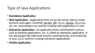 Type of Java Applications
• Standalone Application
• Web Application : Applications that run on the server side to create
dynamic web pages. Currently, Servlet, JSP, Struts, Spring, Hibernate,
JSF, etc. technologies are used for creating web applications in Java.
• Enterprise Application : An application that is distributed in nature,
such as banking applications, etc. is called an enterprise application. It
has advantages like high-level security, load balancing, and clustering.
In Java, EJB is used for creating enterprise applications.
• Mobile Application
 