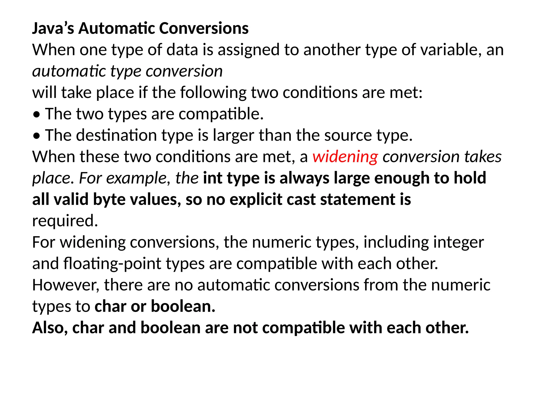 Java’s Automatic Conversions When one type of data is assigned to another type of variable, an automatic type conversion will take place if the following two conditions are met: • The two types are compatible. • The destination type is larger than the source type. When these two conditions are met, a widening conversion takes place. For example, the int type is always large enough to hold all valid byte values, so no explicit cast statement is required. For widening conversions, the numeric types, including integer and floating-point types are compatible with each other. However, there are no automatic conversions from the numeric types to char or boolean. Also, char and boolean are not compatible with each other. 