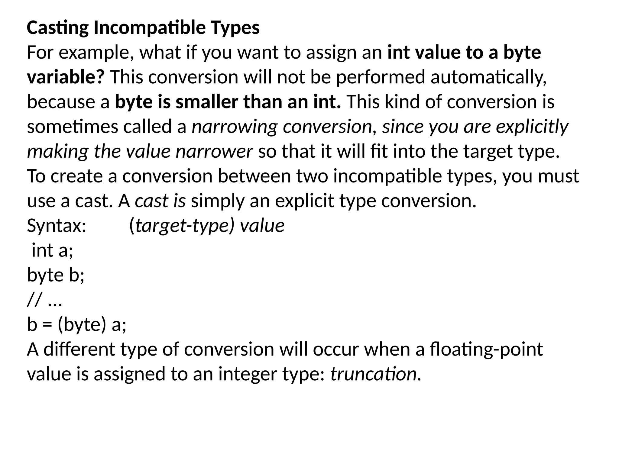 Casting Incompatible Types For example, what if you want to assign an int value to a byte variable? This conversion will not be performed automatically, because a byte is smaller than an int. This kind of conversion is sometimes called a narrowing conversion, since you are explicitly making the value narrower so that it will fit into the target type. To create a conversion between two incompatible types, you must use a cast. A cast is simply an explicit type conversion. Syntax: (target-type) value int a; byte b; // ... b = (byte) a; A different type of conversion will occur when a floating-point value is assigned to an integer type: truncation. 