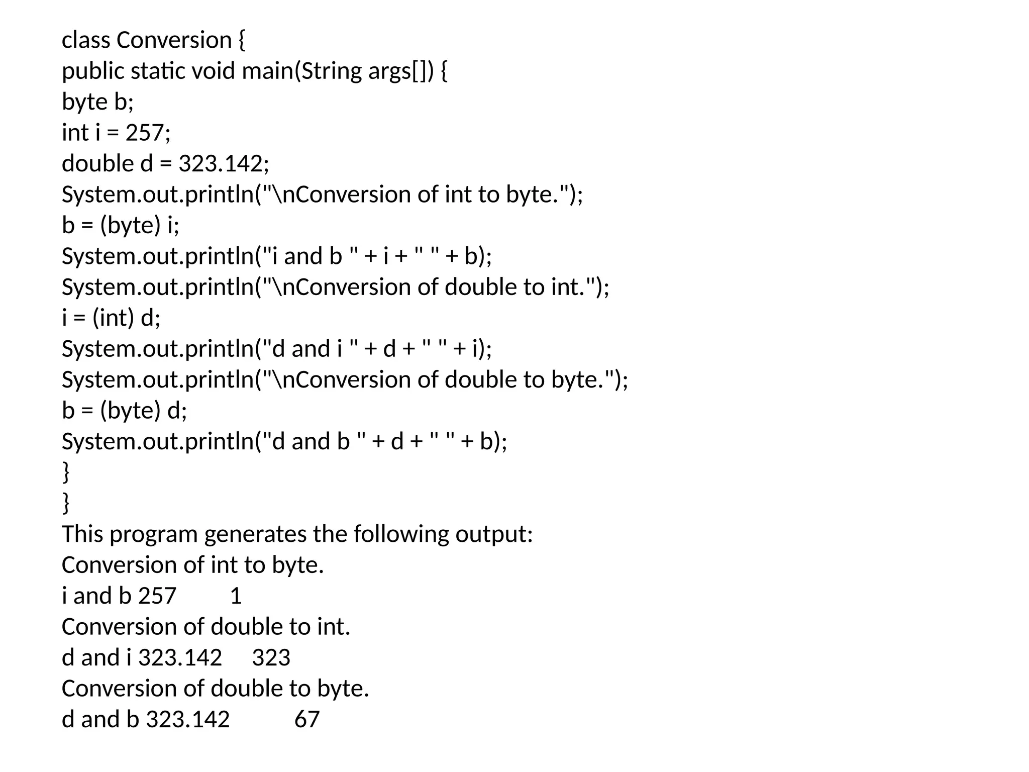 class Conversion { public static void main(String args[]) { byte b; int i = 257; double d = 323.142; System.out.println("nConversion of int to byte."); b = (byte) i; System.out.println("i and b " + i + " " + b); System.out.println("nConversion of double to int."); i = (int) d; System.out.println("d and i " + d + " " + i); System.out.println("nConversion of double to byte."); b = (byte) d; System.out.println("d and b " + d + " " + b); } } This program generates the following output: Conversion of int to byte. i and b 257 1 Conversion of double to int. d and i 323.142 323 Conversion of double to byte. d and b 323.142 67 