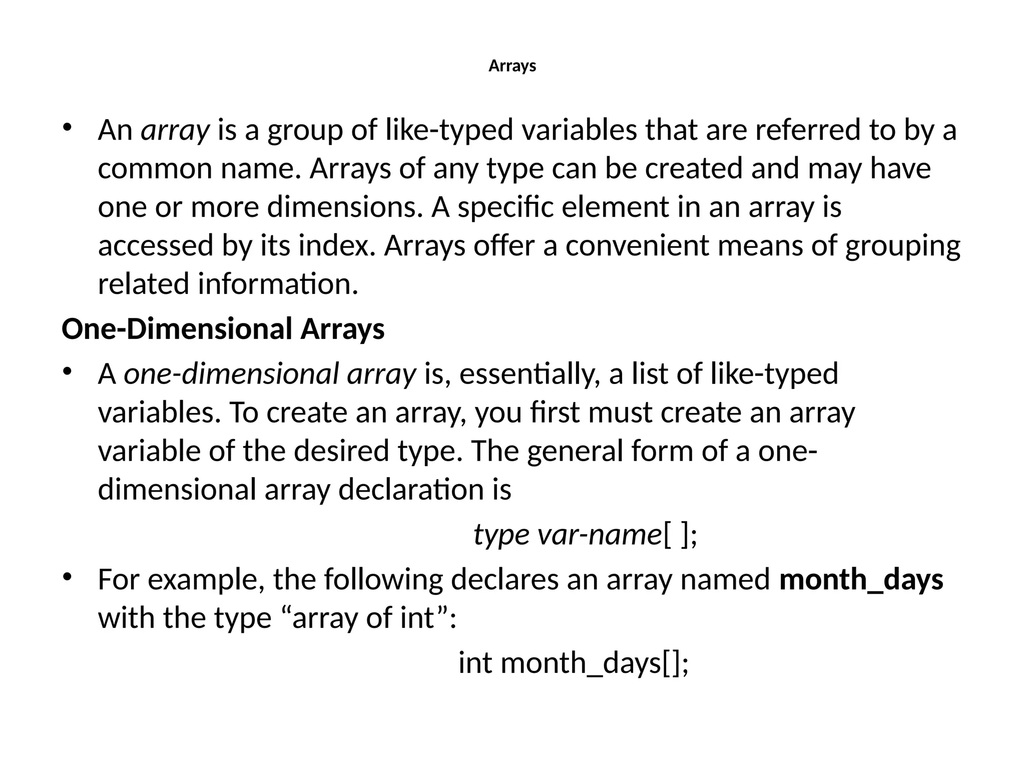 Arrays • An array is a group of like-typed variables that are referred to by a common name. Arrays of any type can be created and may have one or more dimensions. A specific element in an array is accessed by its index. Arrays offer a convenient means of grouping related information. One-Dimensional Arrays • A one-dimensional array is, essentially, a list of like-typed variables. To create an array, you first must create an array variable of the desired type. The general form of a one- dimensional array declaration is type var-name[ ]; • For example, the following declares an array named month_days with the type “array of int”: int month_days[]; 