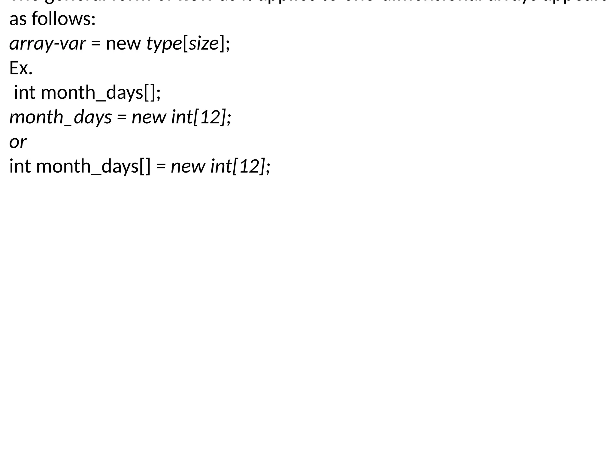 The general form of new as it applies to one-dimensional arrays appears as follows: array-var = new type[size]; Ex. int month_days[]; month_days = new int[12]; or int month_days[] = new int[12]; 