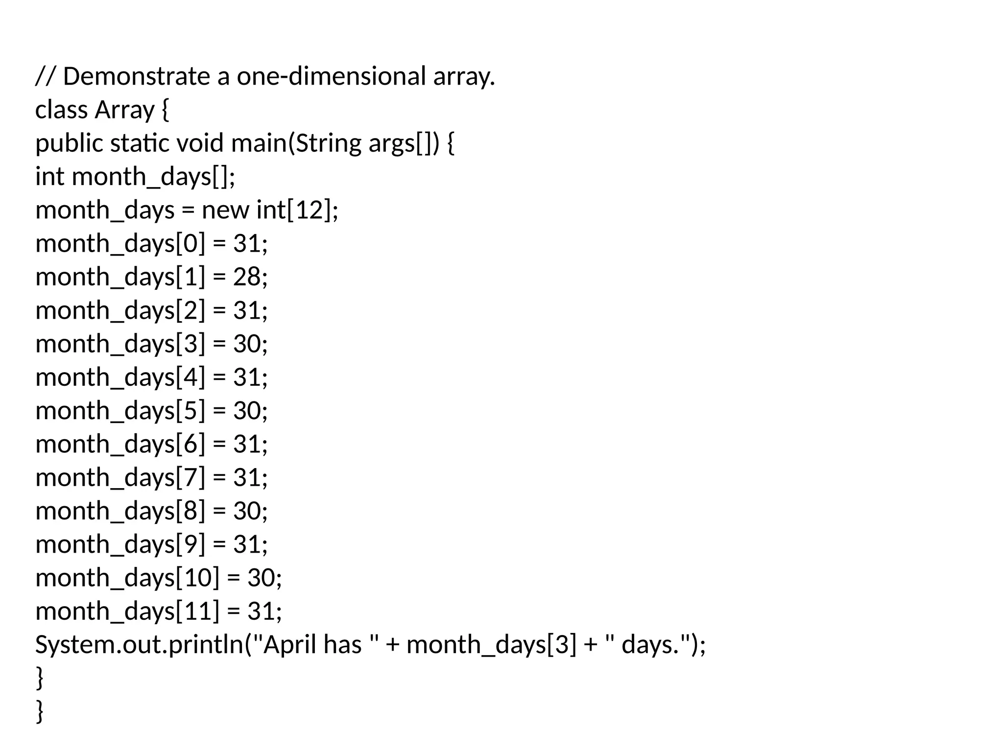 // Demonstrate a one-dimensional array. class Array { public static void main(String args[]) { int month_days[]; month_days = new int[12]; month_days[0] = 31; month_days[1] = 28; month_days[2] = 31; month_days[3] = 30; month_days[4] = 31; month_days[5] = 30; month_days[6] = 31; month_days[7] = 31; month_days[8] = 30; month_days[9] = 31; month_days[10] = 30; month_days[11] = 31; System.out.println("April has " + month_days[3] + " days."); } } 