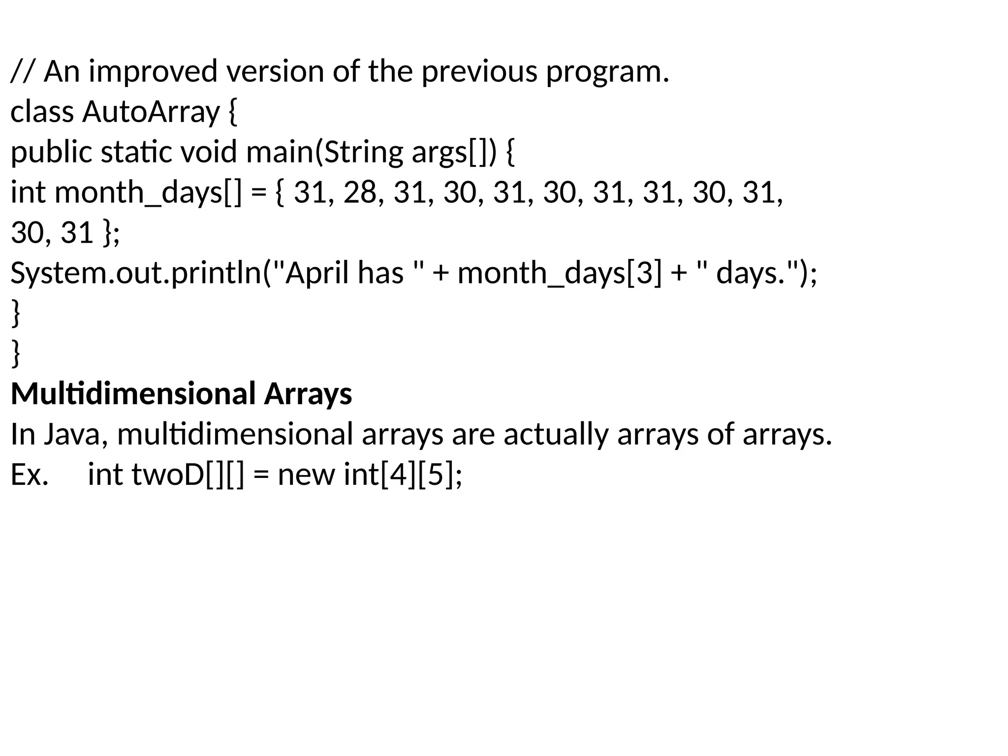// An improved version of the previous program. class AutoArray { public static void main(String args[]) { int month_days[] = { 31, 28, 31, 30, 31, 30, 31, 31, 30, 31, 30, 31 }; System.out.println("April has " + month_days[3] + " days."); } } Multidimensional Arrays In Java, multidimensional arrays are actually arrays of arrays. Ex. int twoD[][] = new int[4][5]; 