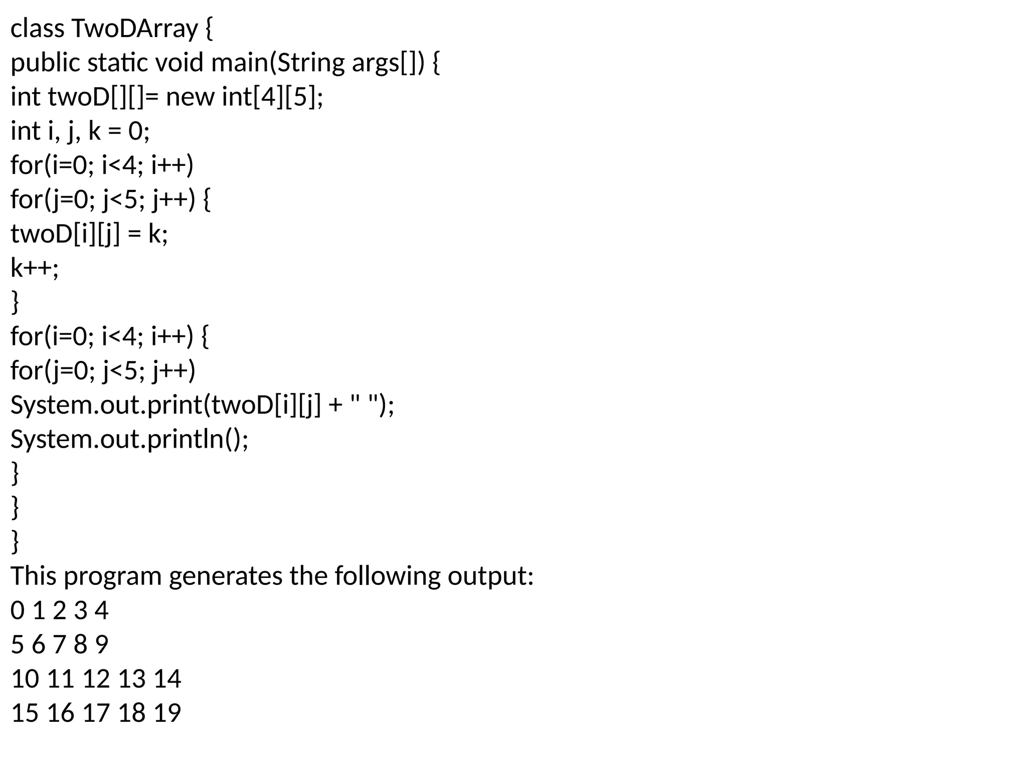 class TwoDArray { public static void main(String args[]) { int twoD[][]= new int[4][5]; int i, j, k = 0; for(i=0; i<4; i++) for(j=0; j<5; j++) { twoD[i][j] = k; k++; } for(i=0; i<4; i++) { for(j=0; j<5; j++) System.out.print(twoD[i][j] + " "); System.out.println(); } } } This program generates the following output: 0 1 2 3 4 5 6 7 8 9 10 11 12 13 14 15 16 17 18 19 