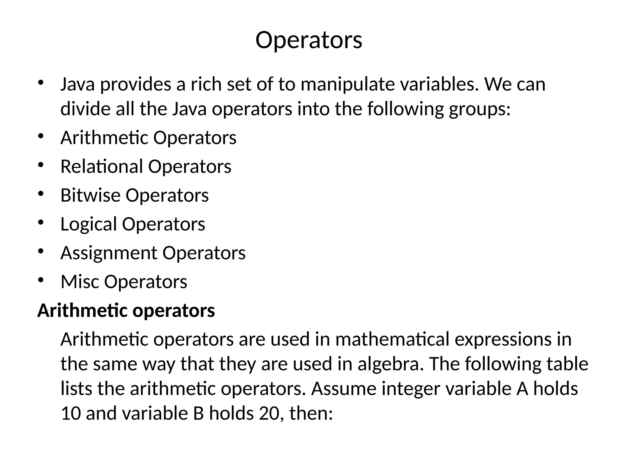 Operators • Java provides a rich set of to manipulate variables. We can divide all the Java operators into the following groups: • Arithmetic Operators • Relational Operators • Bitwise Operators • Logical Operators • Assignment Operators • Misc Operators Arithmetic operators Arithmetic operators are used in mathematical expressions in the same way that they are used in algebra. The following table lists the arithmetic operators. Assume integer variable A holds 10 and variable B holds 20, then: 