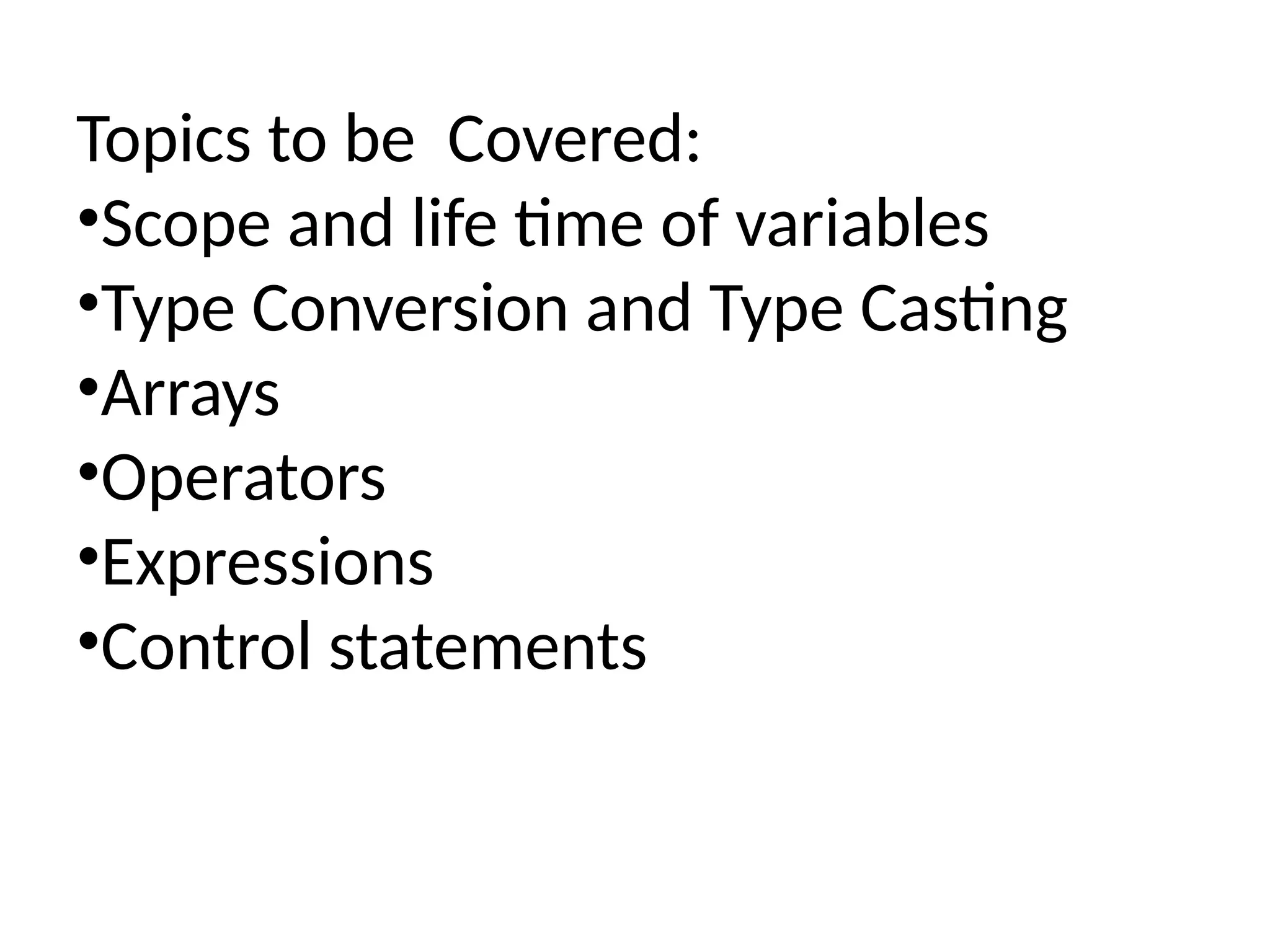 Topics to be Covered: •Scope and life time of variables •Type Conversion and Type Casting •Arrays •Operators •Expressions •Control statements 