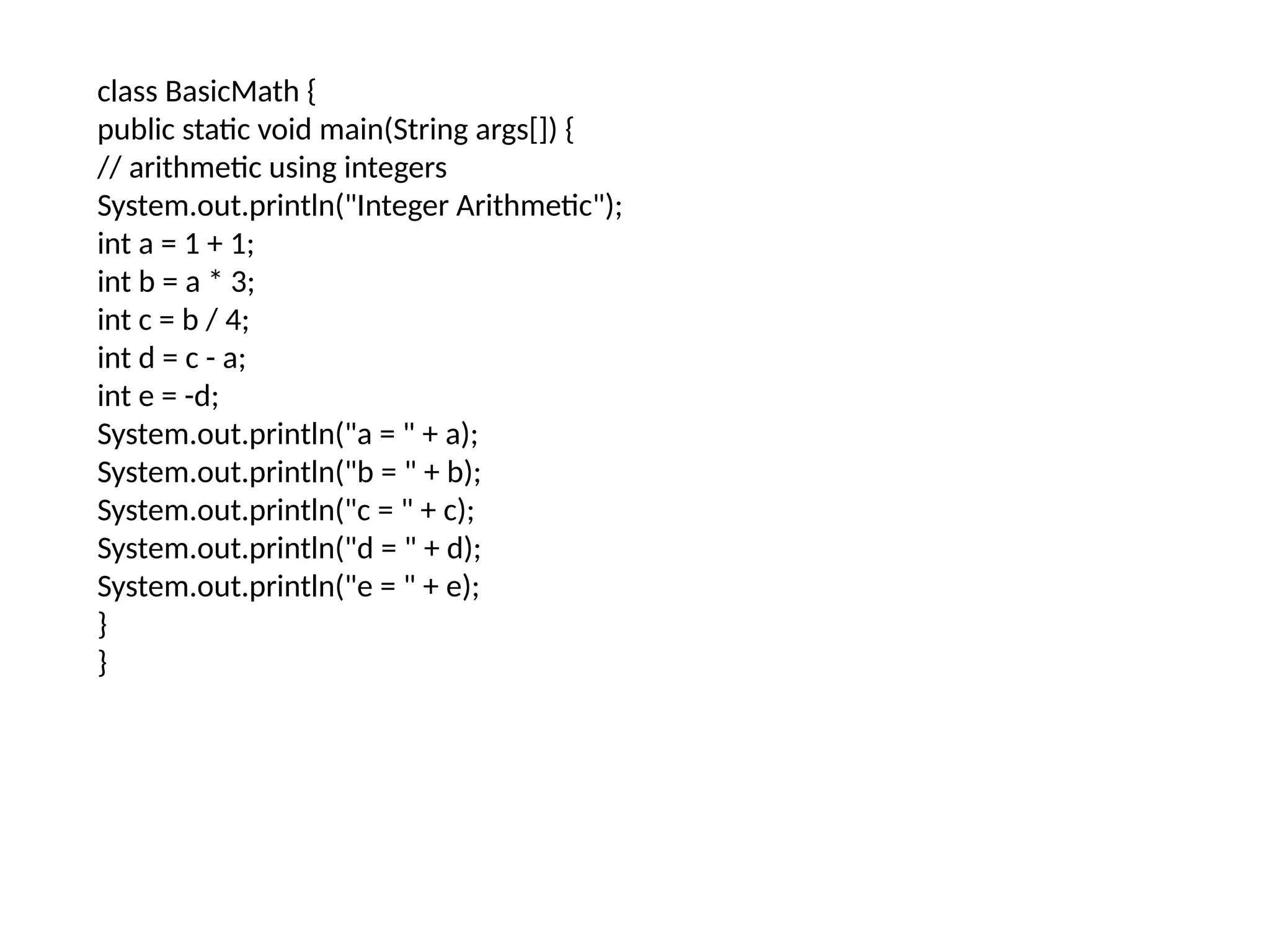 class BasicMath { public static void main(String args[]) { // arithmetic using integers System.out.println("Integer Arithmetic"); int a = 1 + 1; int b = a * 3; int c = b / 4; int d = c - a; int e = -d; System.out.println("a = " + a); System.out.println("b = " + b); System.out.println("c = " + c); System.out.println("d = " + d); System.out.println("e = " + e); } } 