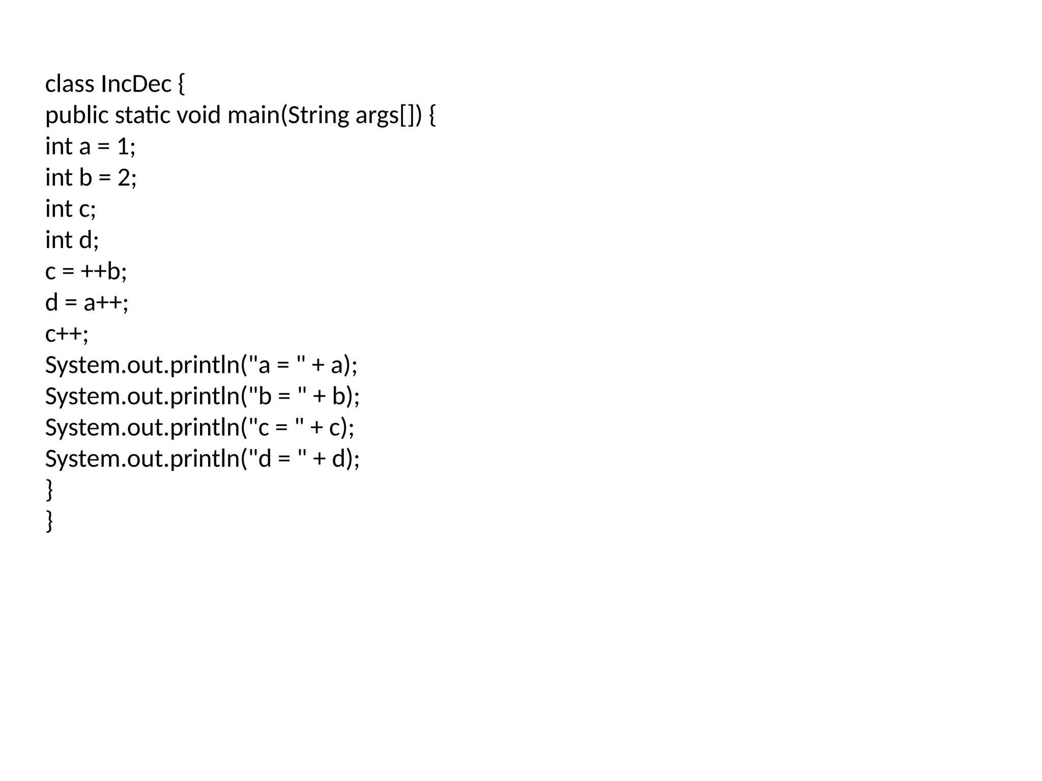 class IncDec { public static void main(String args[]) { int a = 1; int b = 2; int c; int d; c = ++b; d = a++; c++; System.out.println("a = " + a); System.out.println("b = " + b); System.out.println("c = " + c); System.out.println("d = " + d); } } 
