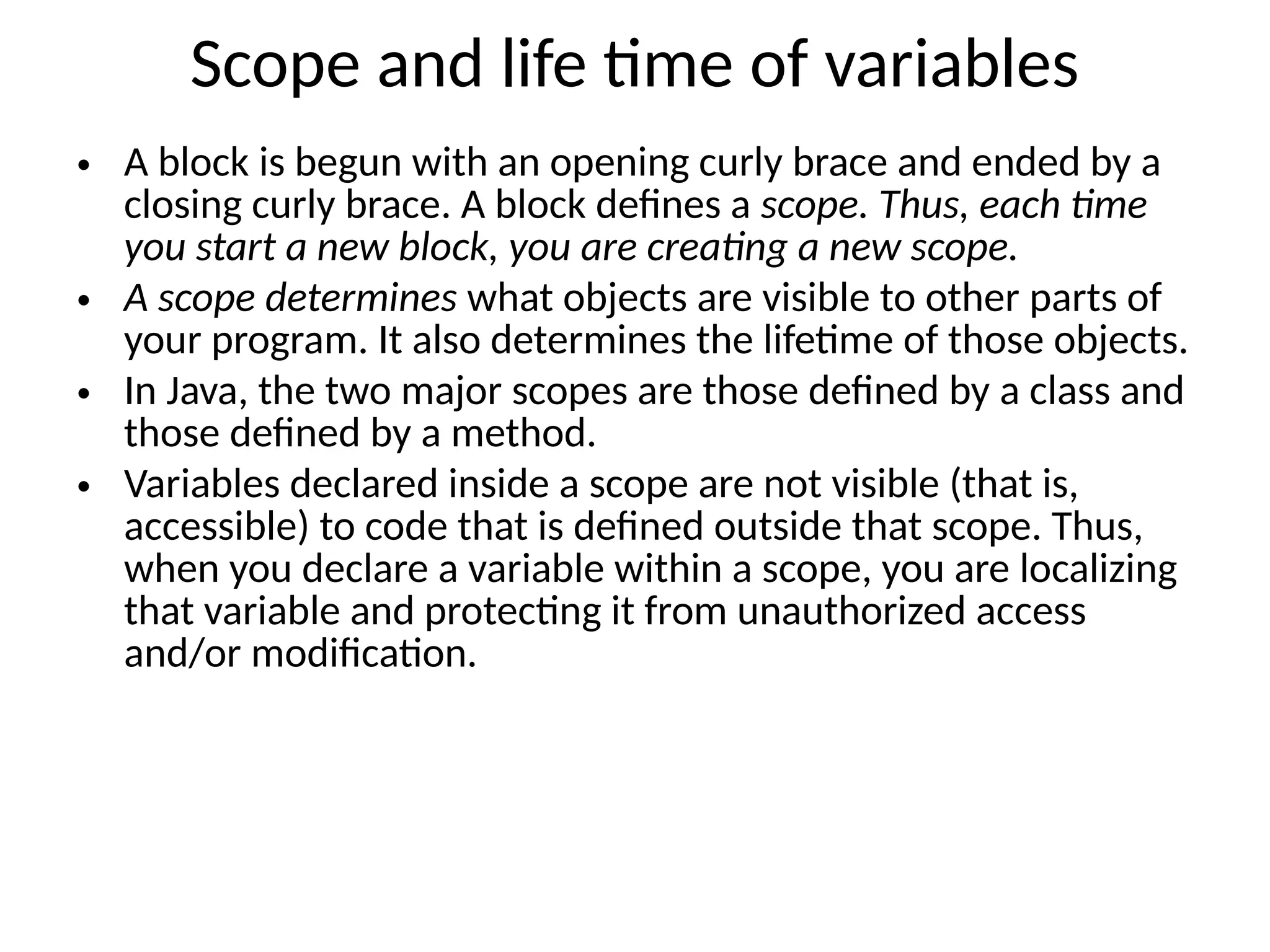 Scope and life time of variables • A block is begun with an opening curly brace and ended by a closing curly brace. A block defines a scope. Thus, each time you start a new block, you are creating a new scope. • A scope determines what objects are visible to other parts of your program. It also determines the lifetime of those objects. • In Java, the two major scopes are those defined by a class and those defined by a method. • Variables declared inside a scope are not visible (that is, accessible) to code that is defined outside that scope. Thus, when you declare a variable within a scope, you are localizing that variable and protecting it from unauthorized access and/or modification. 