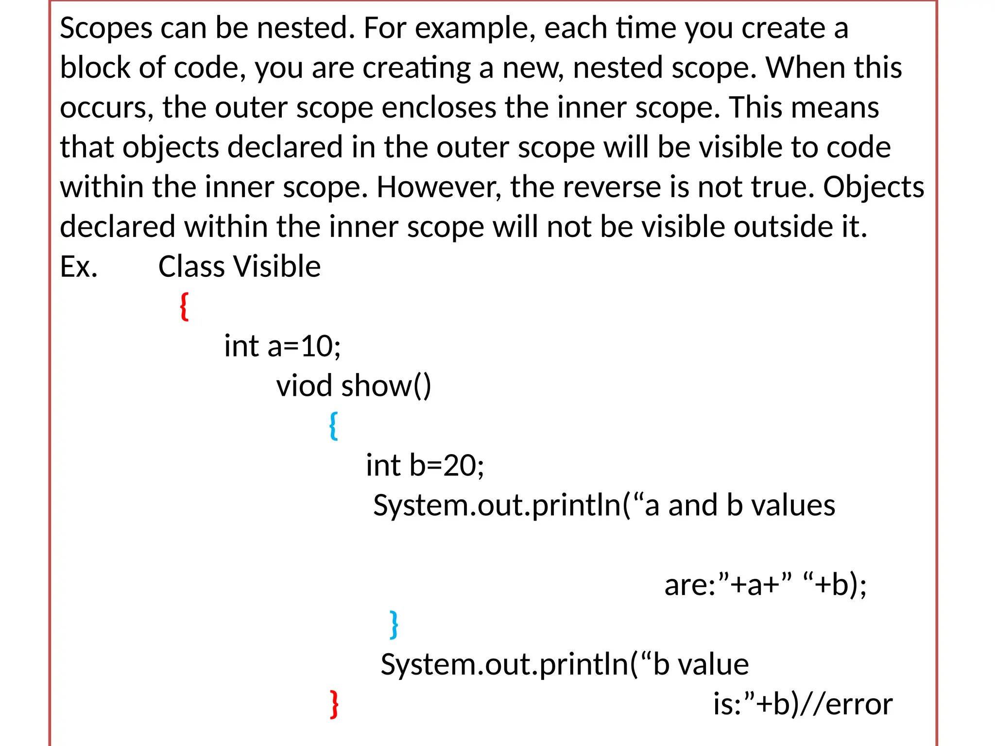 Scopes can be nested. For example, each time you create a block of code, you are creating a new, nested scope. When this occurs, the outer scope encloses the inner scope. This means that objects declared in the outer scope will be visible to code within the inner scope. However, the reverse is not true. Objects declared within the inner scope will not be visible outside it. Ex. Class Visible { int a=10; viod show() { int b=20; System.out.println(“a and b values are:”+a+” “+b); } System.out.println(“b value } is:”+b)//error 