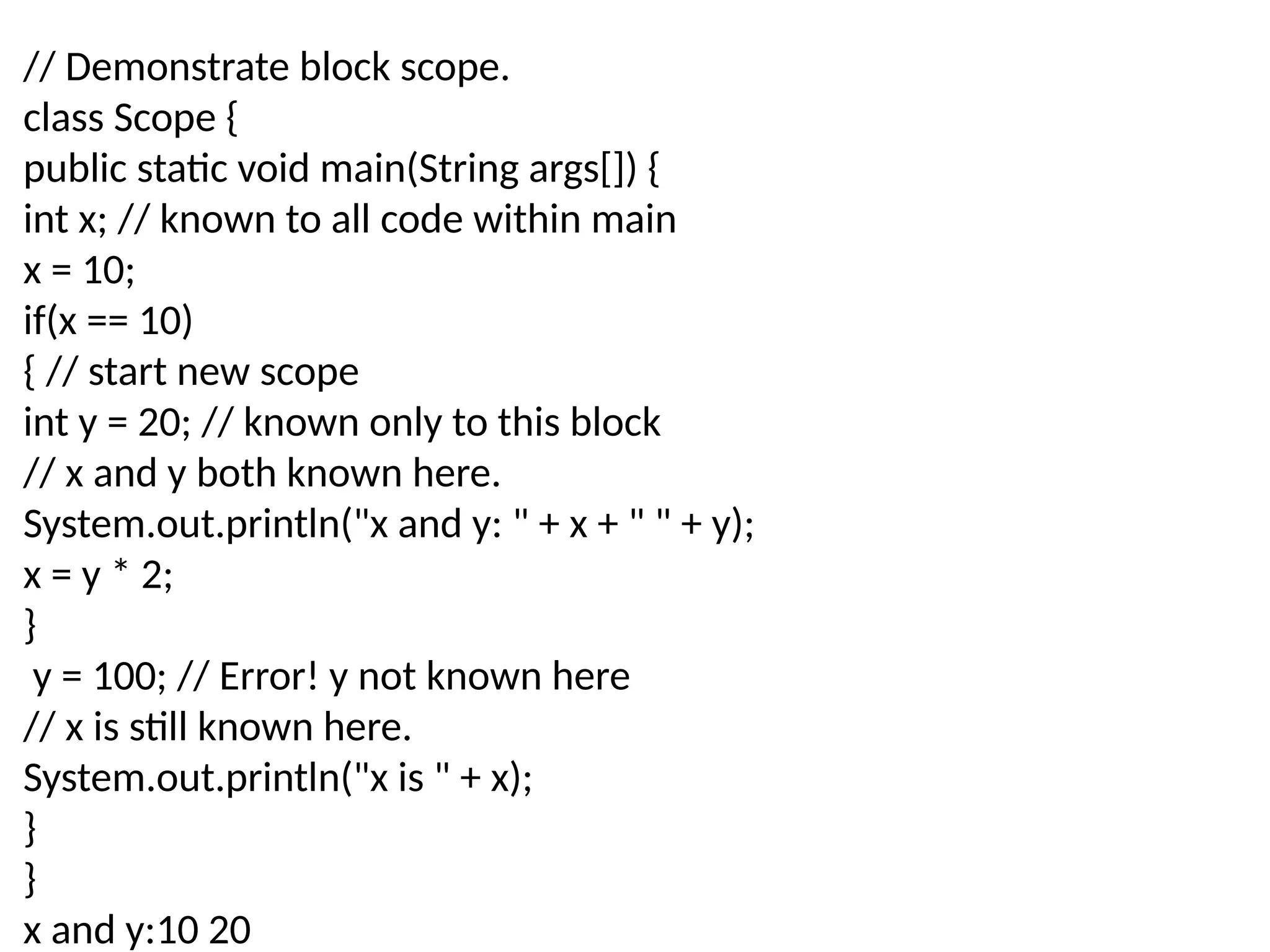 // Demonstrate block scope. class Scope { public static void main(String args[]) { int x; // known to all code within main x = 10; if(x == 10) { // start new scope int y = 20; // known only to this block // x and y both known here. System.out.println("x and y: " + x + " " + y); x = y * 2; } y = 100; // Error! y not known here // x is still known here. System.out.println("x is " + x); } } x and y:10 20 
