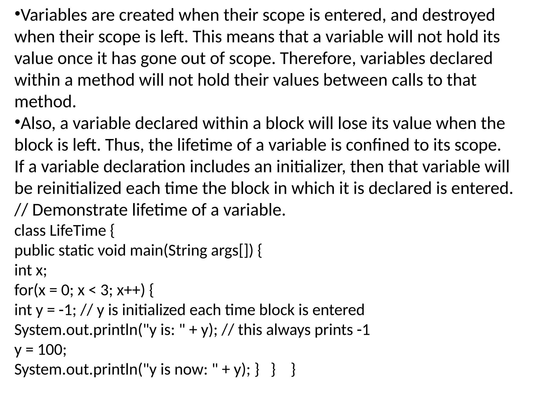 •Variables are created when their scope is entered, and destroyed when their scope is left. This means that a variable will not hold its value once it has gone out of scope. Therefore, variables declared within a method will not hold their values between calls to that method. •Also, a variable declared within a block will lose its value when the block is left. Thus, the lifetime of a variable is confined to its scope. If a variable declaration includes an initializer, then that variable will be reinitialized each time the block in which it is declared is entered. // Demonstrate lifetime of a variable. class LifeTime { public static void main(String args[]) { int x; for(x = 0; x < 3; x++) { int y = -1; // y is initialized each time block is entered System.out.println("y is: " + y); // this always prints -1 y = 100; System.out.println("y is now: " + y); } } } 