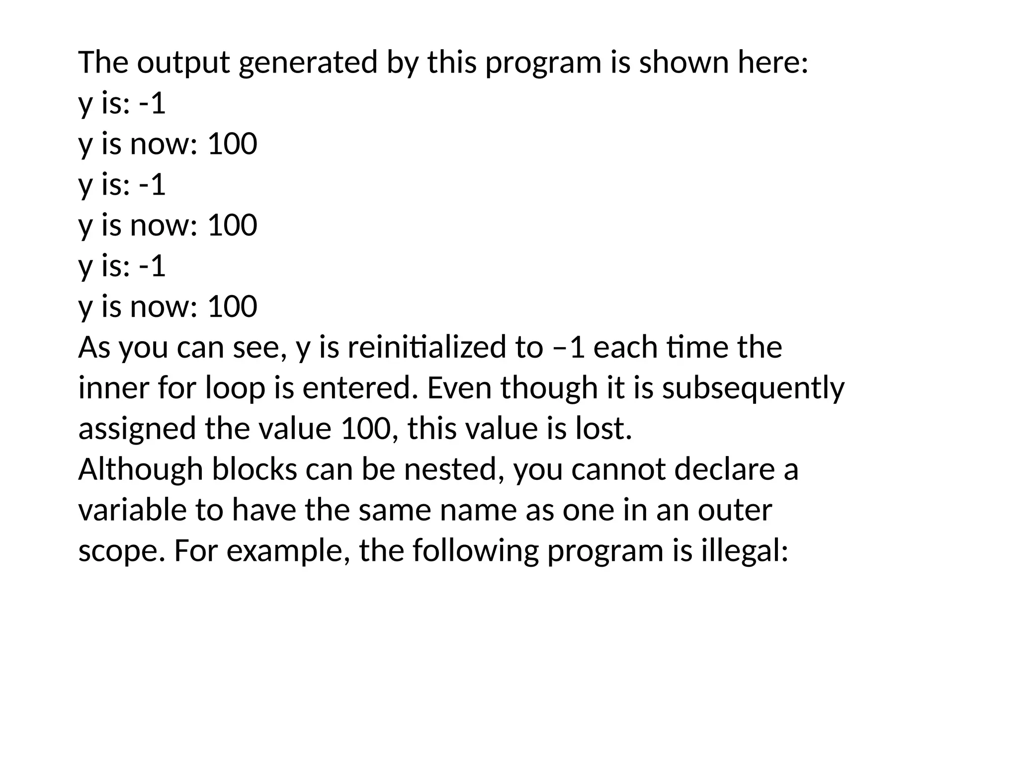 The output generated by this program is shown here: y is: -1 y is now: 100 y is: -1 y is now: 100 y is: -1 y is now: 100 As you can see, y is reinitialized to –1 each time the inner for loop is entered. Even though it is subsequently assigned the value 100, this value is lost. Although blocks can be nested, you cannot declare a variable to have the same name as one in an outer scope. For example, the following program is illegal: 