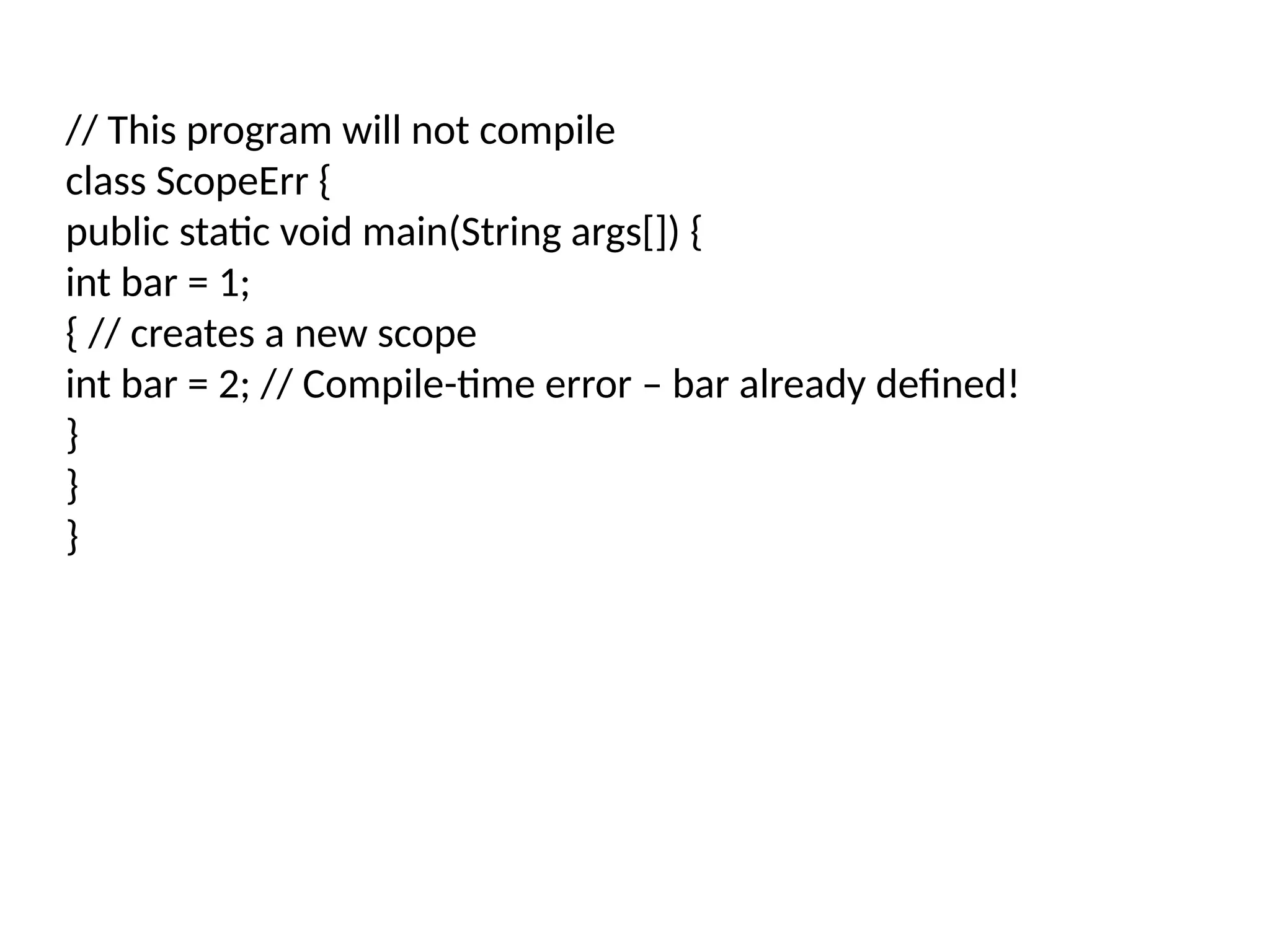 // This program will not compile class ScopeErr { public static void main(String args[]) { int bar = 1; { // creates a new scope int bar = 2; // Compile-time error – bar already defined! } } } 