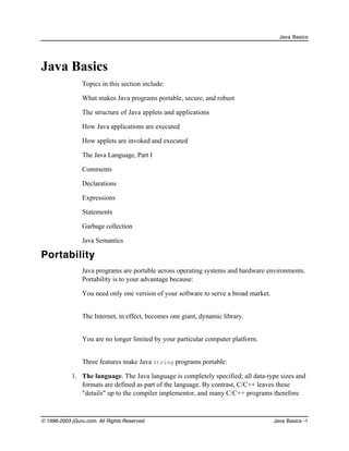 Java Basics

Java Basics
Topics in this section include:
•

What makes Java programs portable, secure, and robust

•

The structure of Java applets and applications

•

How Java applications are executed

•

How applets are invoked and executed

•

The Java Language, Part I

•

Comments

•

Declarations

•

Expressions

•

Statements

•

Garbage collection

•

Java Semantics

Portability
Java programs are portable across operating systems and hardware environments.
Portability is to your advantage because:
•

You need only one version of your software to serve a broad market.

•

The Internet, in effect, becomes one giant, dynamic library.

•

You are no longer limited by your particular computer platform.
Three features make Java String programs portable:

1. The language. The Java language is completely specified; all data-type sizes and
formats are defined as part of the language. By contrast, C/C++ leaves these
"details" up to the compiler implementor, and many C/C++ programs therefore

© 1996-2003 jGuru.com. All Rights Reserved.

Java Basics -1

 