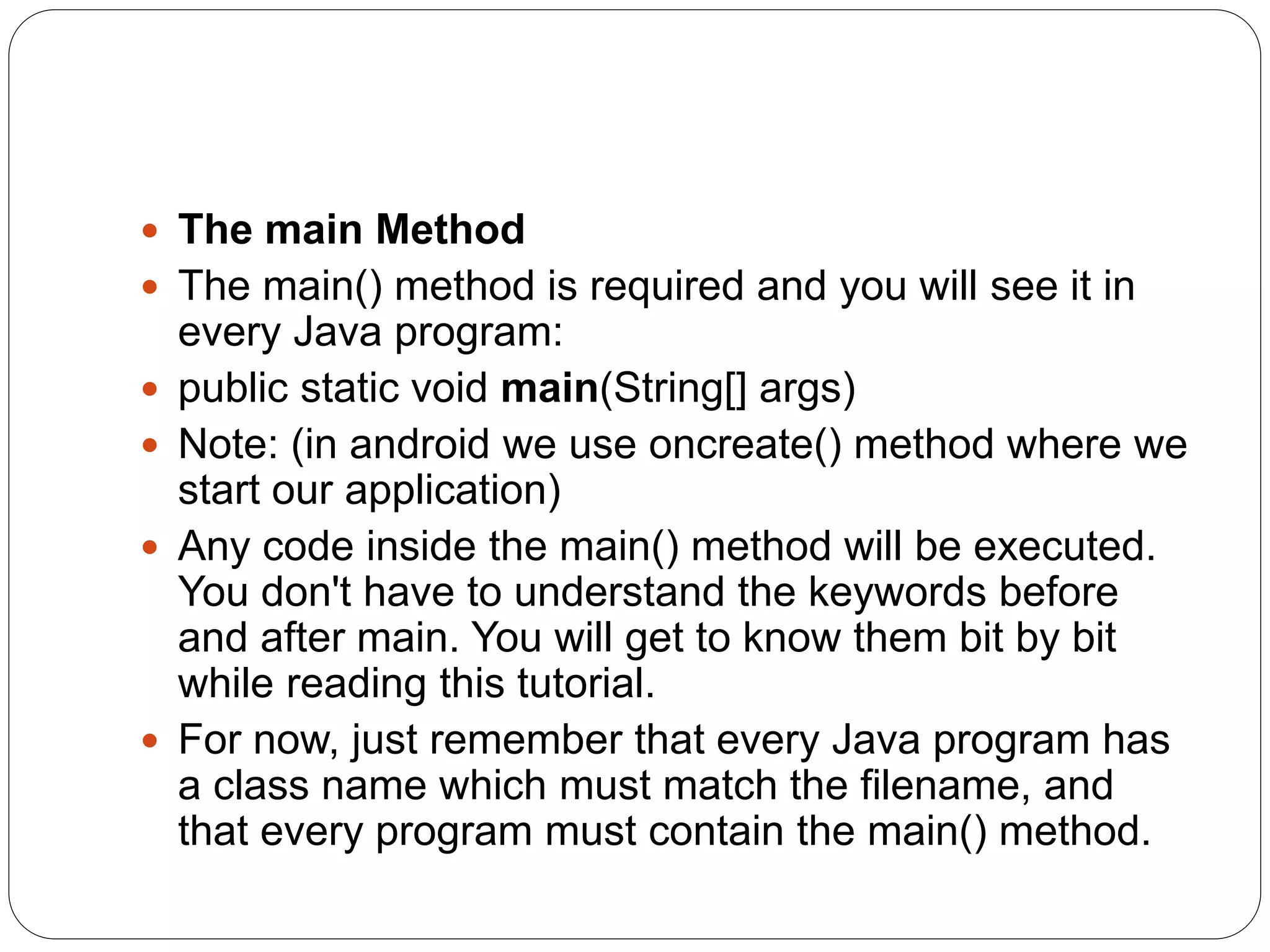  The main Method
 The main() method is required and you will see it in
every Java program:
 public static void main(String[] args)
 Note: (in android we use oncreate() method where we
start our application)
 Any code inside the main() method will be executed.
You don't have to understand the keywords before
and after main. You will get to know them bit by bit
while reading this tutorial.
 For now, just remember that every Java program has
a class name which must match the filename, and
that every program must contain the main() method.
 