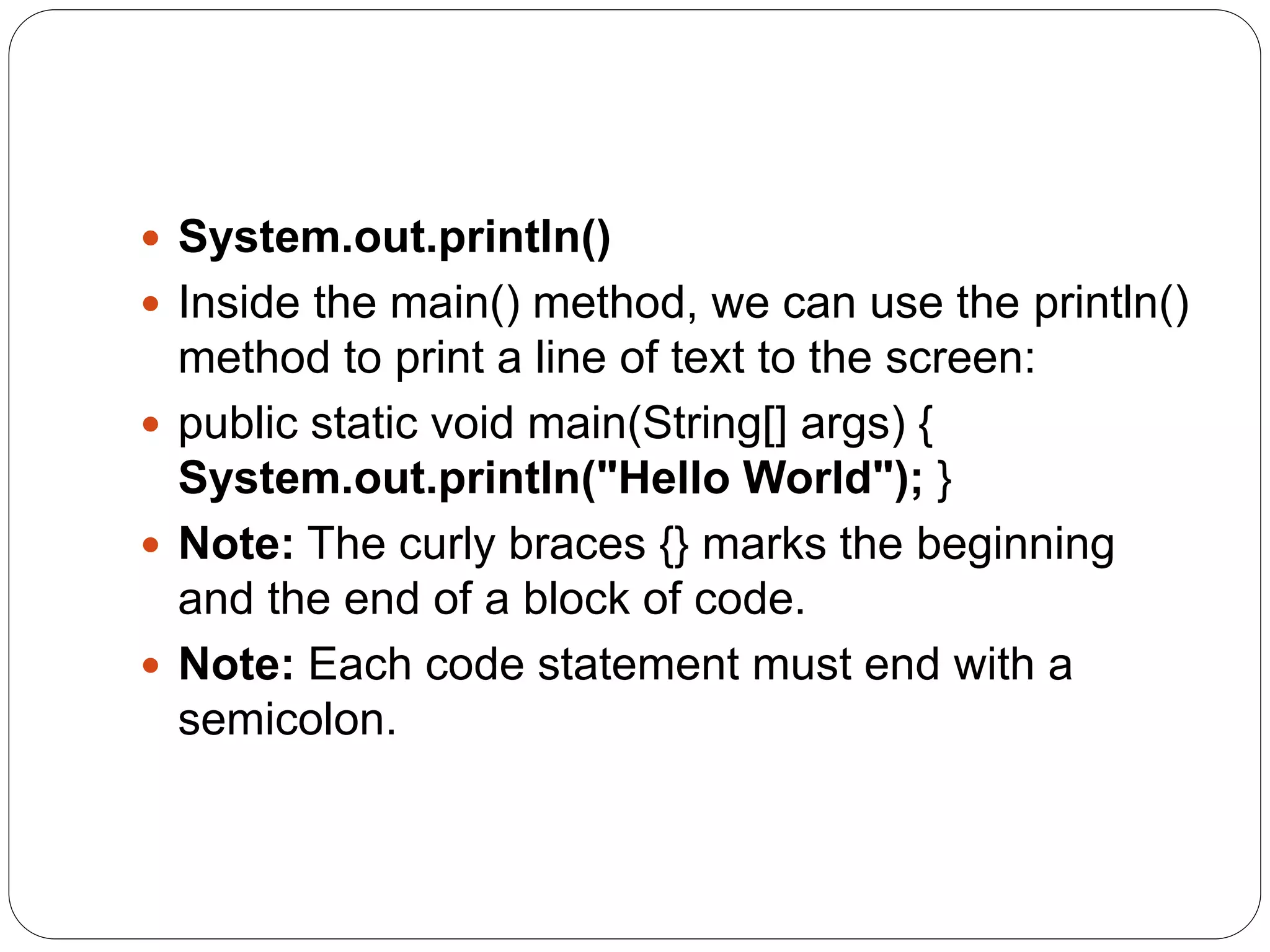  System.out.println()
 Inside the main() method, we can use the println()
method to print a line of text to the screen:
 public static void main(String[] args) {
System.out.println("Hello World"); }
 Note: The curly braces {} marks the beginning
and the end of a block of code.
 Note: Each code statement must end with a
semicolon.
 