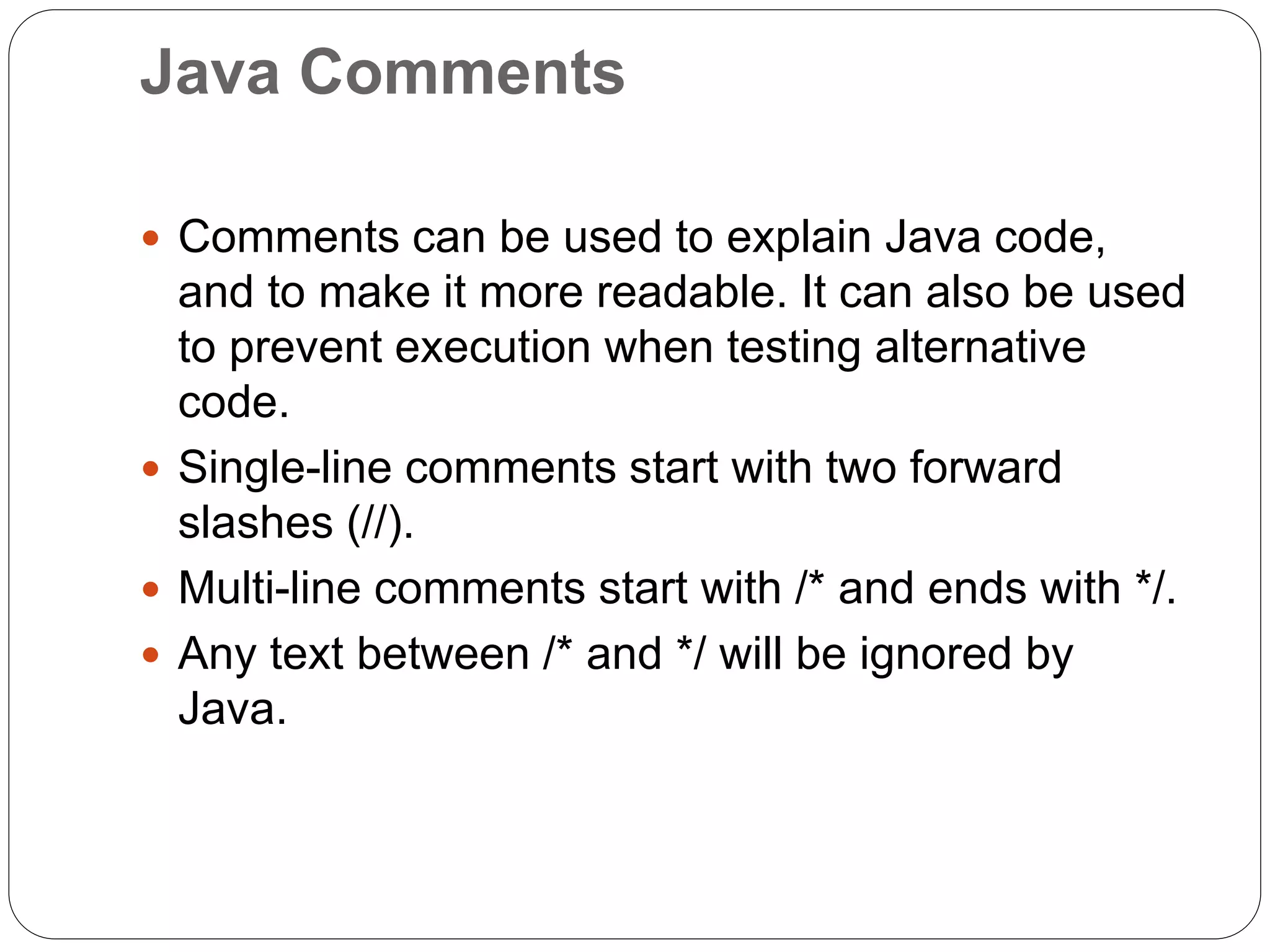 Java Comments
 Comments can be used to explain Java code,
and to make it more readable. It can also be used
to prevent execution when testing alternative
code.
 Single-line comments start with two forward
slashes (//).
 Multi-line comments start with /* and ends with */.
 Any text between /* and */ will be ignored by
Java.
 