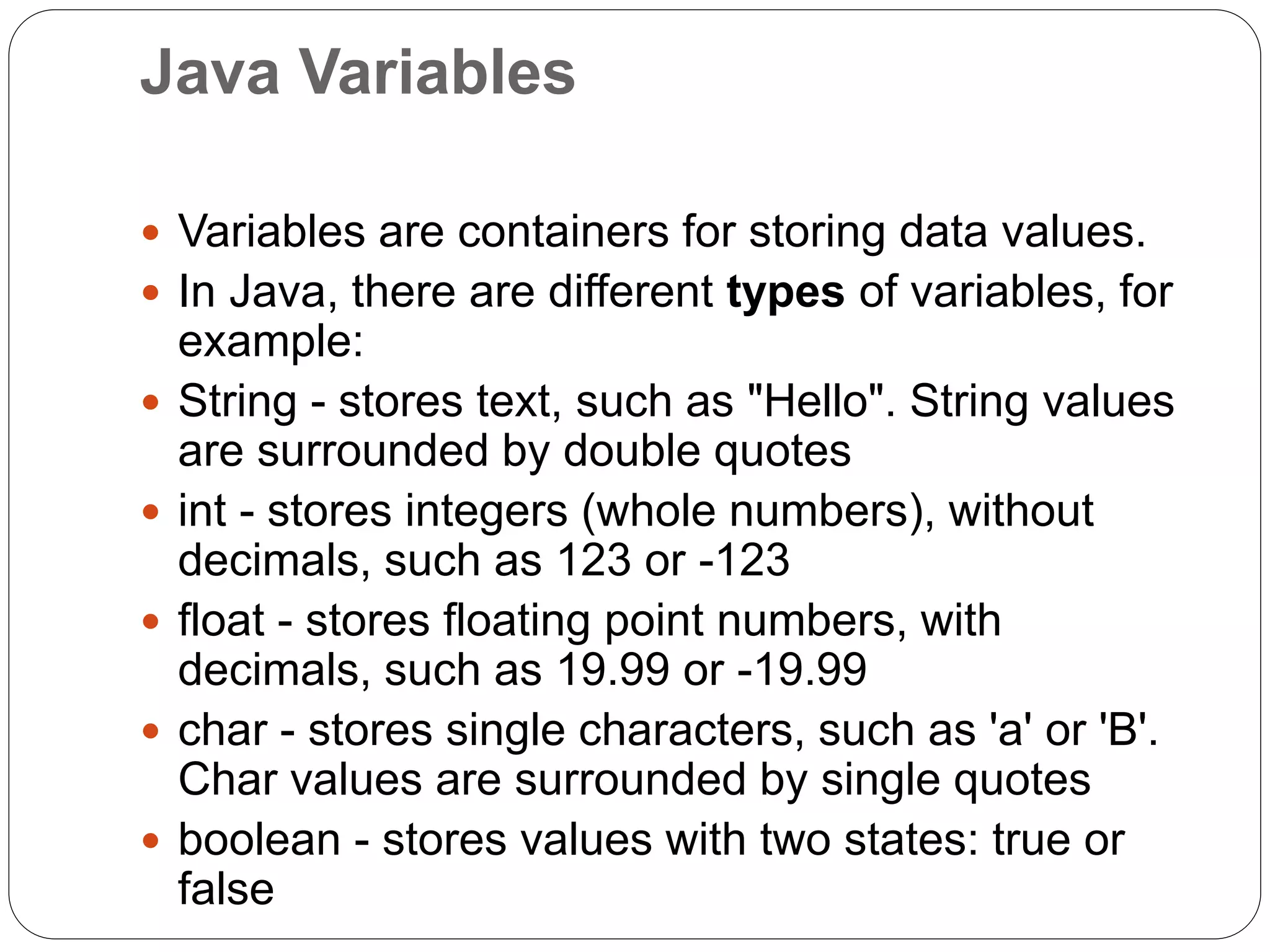 Java Variables
 Variables are containers for storing data values.
 In Java, there are different types of variables, for
example:
 String - stores text, such as "Hello". String values
are surrounded by double quotes
 int - stores integers (whole numbers), without
decimals, such as 123 or -123
 float - stores floating point numbers, with
decimals, such as 19.99 or -19.99
 char - stores single characters, such as 'a' or 'B'.
Char values are surrounded by single quotes
 boolean - stores values with two states: true or
false
 