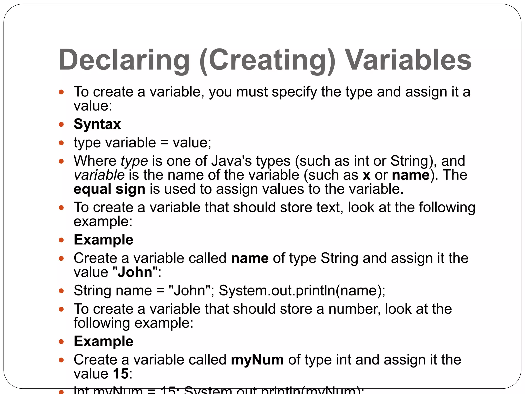 Declaring (Creating) Variables
 To create a variable, you must specify the type and assign it a
value:
 Syntax
 type variable = value;
 Where type is one of Java's types (such as int or String), and
variable is the name of the variable (such as x or name). The
equal sign is used to assign values to the variable.
 To create a variable that should store text, look at the following
example:
 Example
 Create a variable called name of type String and assign it the
value "John":
 String name = "John"; System.out.println(name);
 To create a variable that should store a number, look at the
following example:
 Example
 Create a variable called myNum of type int and assign it the
value 15:
 