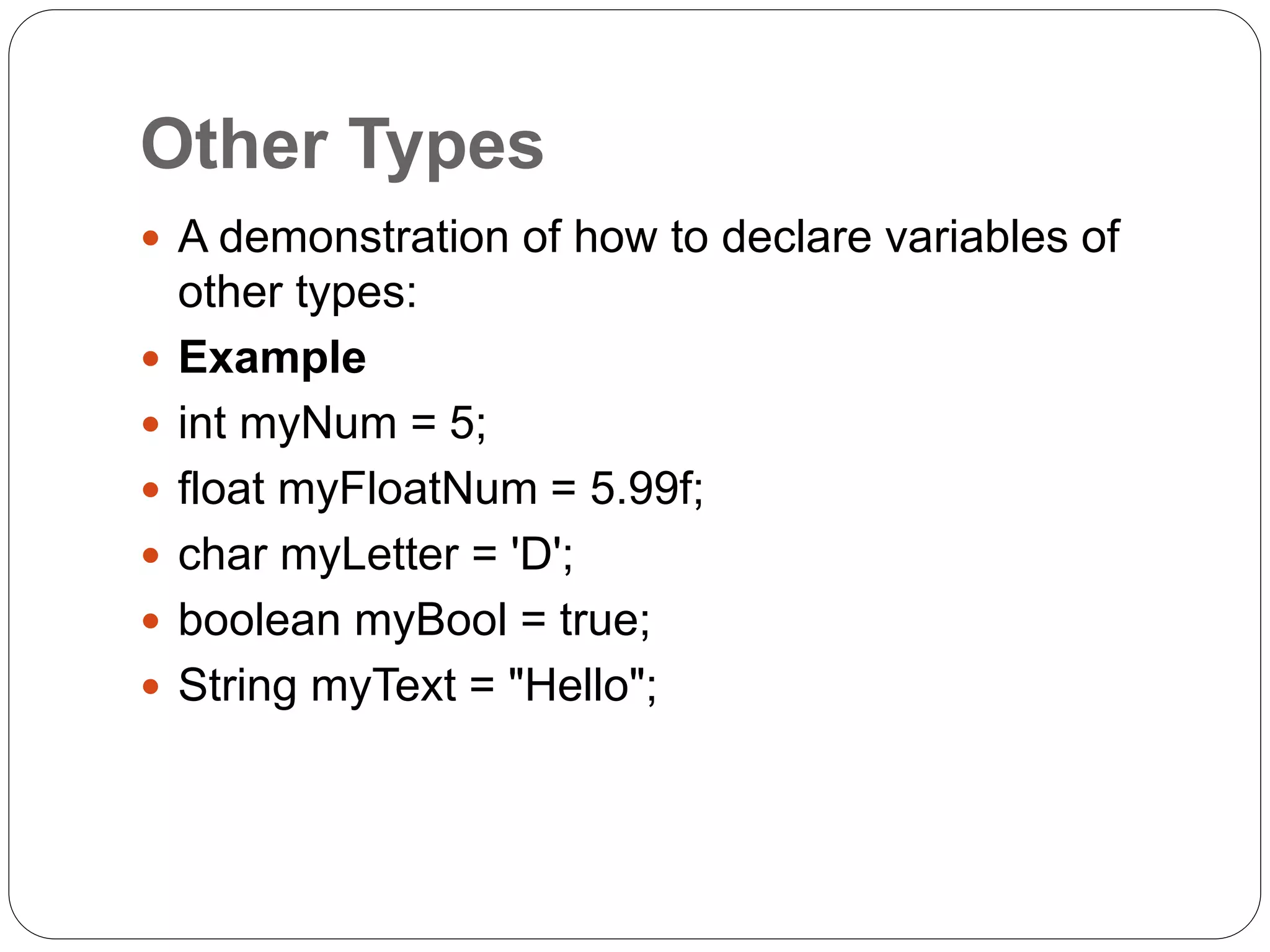 Other Types
 A demonstration of how to declare variables of
other types:
 Example
 int myNum = 5;
 float myFloatNum = 5.99f;
 char myLetter = 'D';
 boolean myBool = true;
 String myText = "Hello";
 