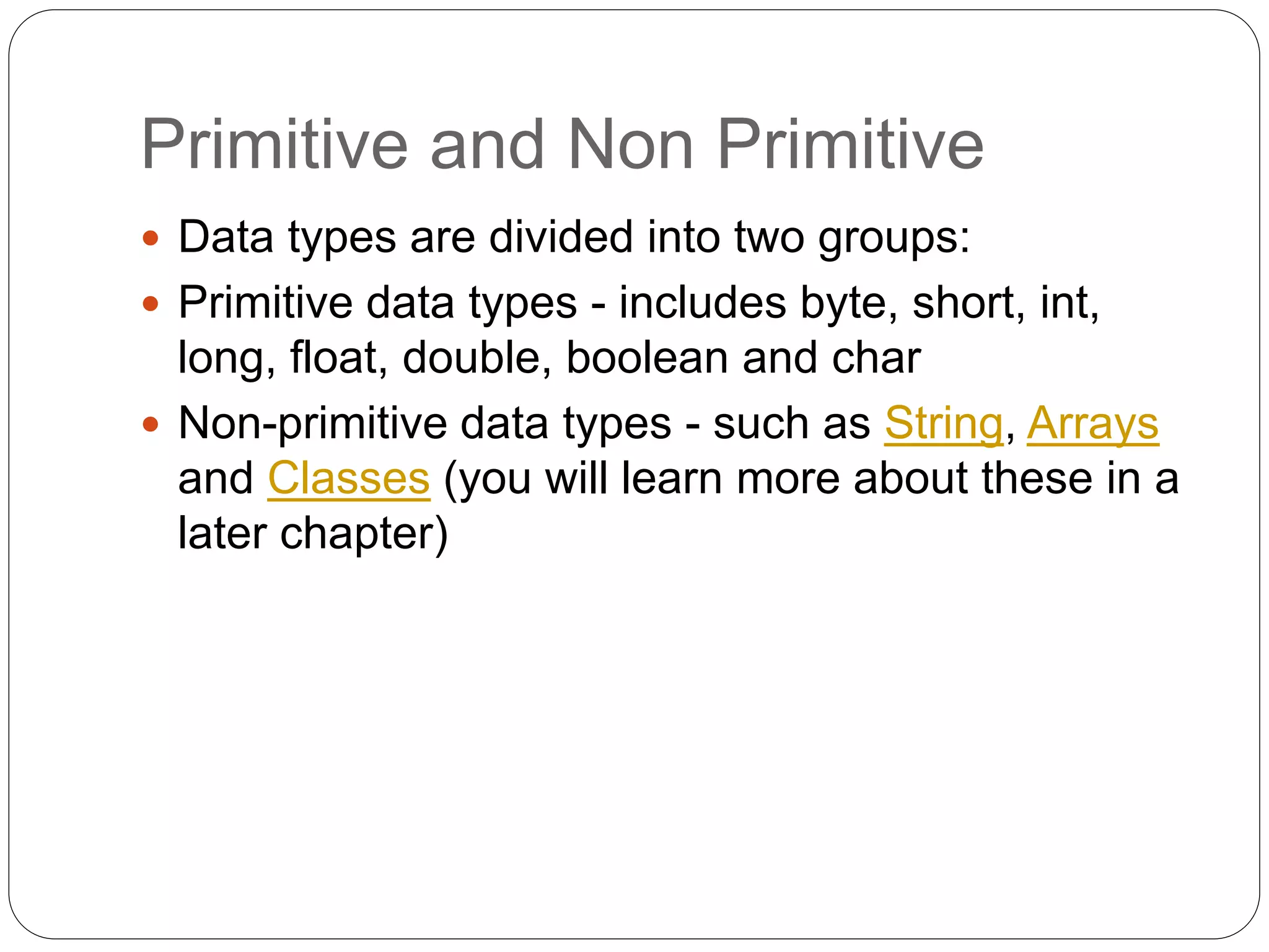 Primitive and Non Primitive
 Data types are divided into two groups:
 Primitive data types - includes byte, short, int,
long, float, double, boolean and char
 Non-primitive data types - such as String, Arrays
and Classes (you will learn more about these in a
later chapter)
 