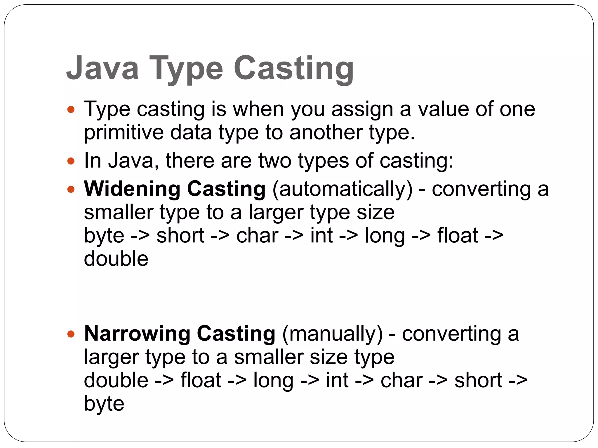 Java Type Casting
 Type casting is when you assign a value of one
primitive data type to another type.
 In Java, there are two types of casting:
 Widening Casting (automatically) - converting a
smaller type to a larger type size
byte -> short -> char -> int -> long -> float ->
double
 Narrowing Casting (manually) - converting a
larger type to a smaller size type
double -> float -> long -> int -> char -> short ->
byte
 