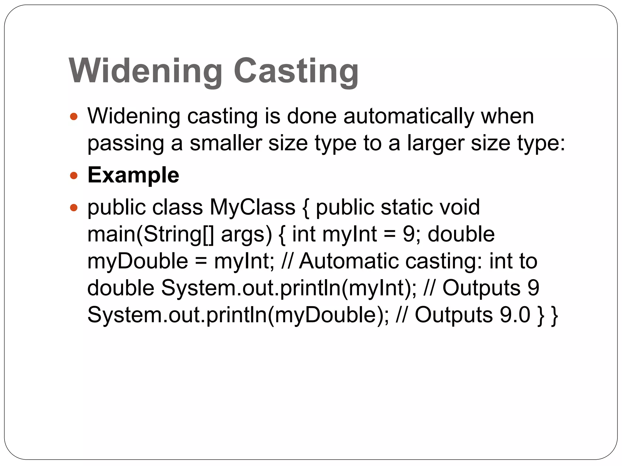 Widening Casting
 Widening casting is done automatically when
passing a smaller size type to a larger size type:
 Example
 public class MyClass { public static void
main(String[] args) { int myInt = 9; double
myDouble = myInt; // Automatic casting: int to
double System.out.println(myInt); // Outputs 9
System.out.println(myDouble); // Outputs 9.0 } }
 