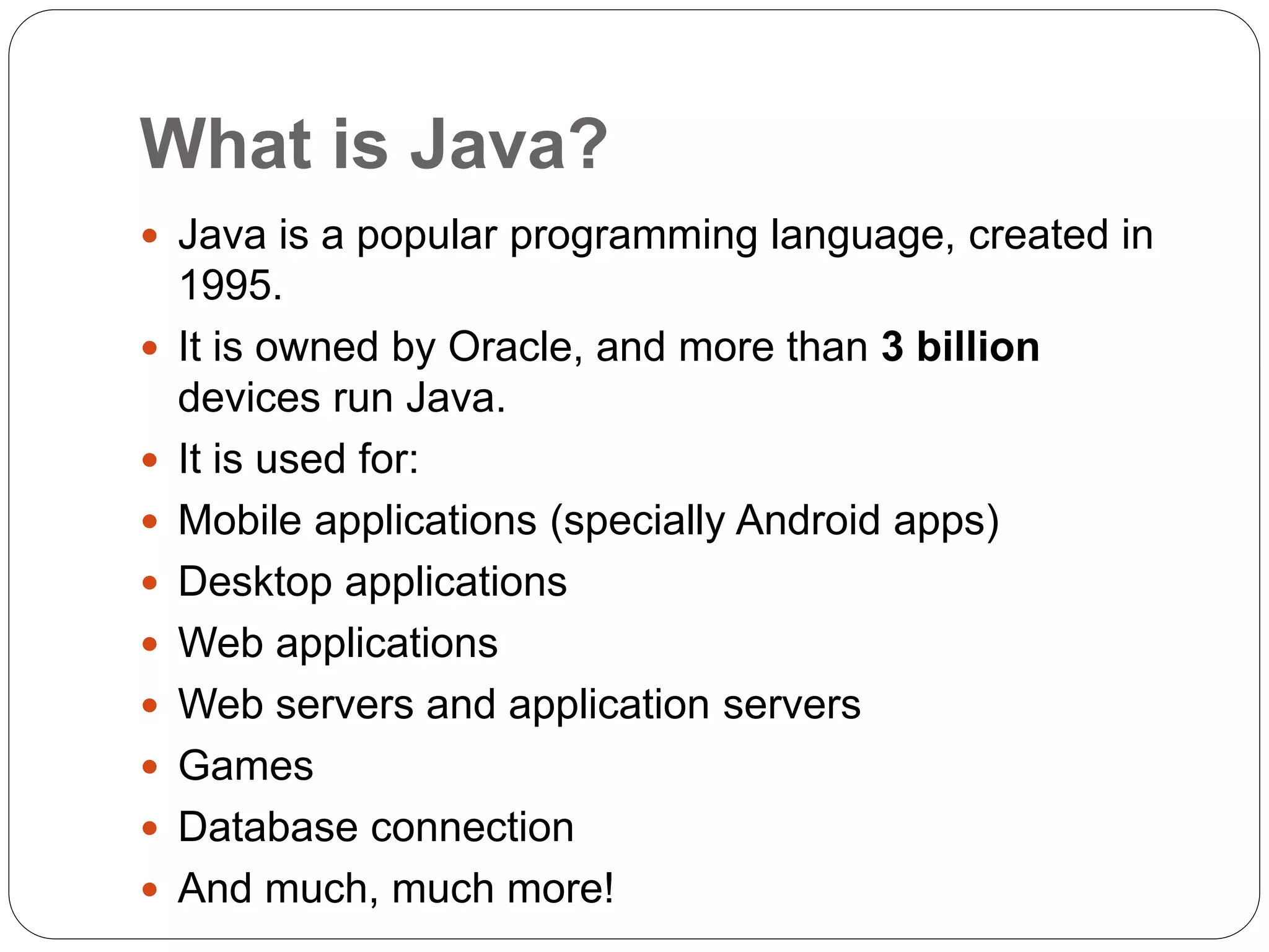 What is Java?
 Java is a popular programming language, created in
1995.
 It is owned by Oracle, and more than 3 billion
devices run Java.
 It is used for:
 Mobile applications (specially Android apps)
 Desktop applications
 Web applications
 Web servers and application servers
 Games
 Database connection
 And much, much more!
 