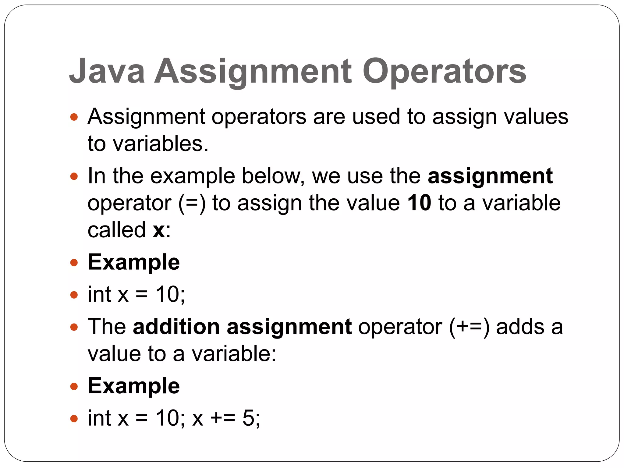 Java Assignment Operators
 Assignment operators are used to assign values
to variables.
 In the example below, we use the assignment
operator (=) to assign the value 10 to a variable
called x:
 Example
 int x = 10;
 The addition assignment operator (+=) adds a
value to a variable:
 Example
 int x = 10; x += 5;
 