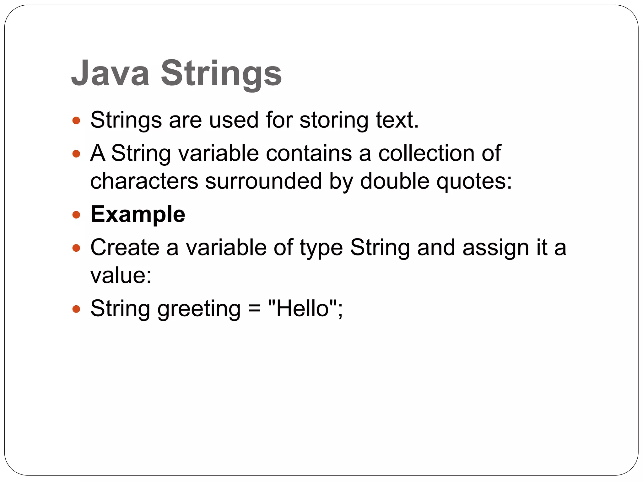 Java Strings
 Strings are used for storing text.
 A String variable contains a collection of
characters surrounded by double quotes:
 Example
 Create a variable of type String and assign it a
value:
 String greeting = "Hello";
 
