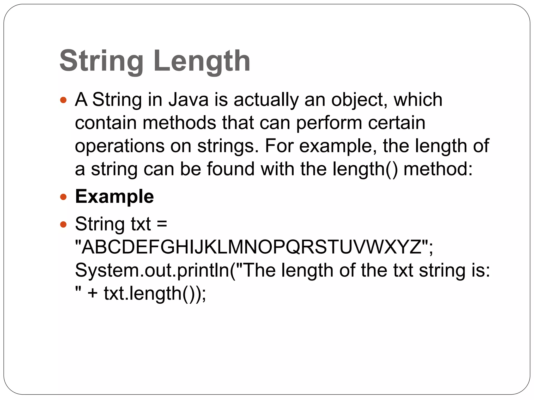 String Length
 A String in Java is actually an object, which
contain methods that can perform certain
operations on strings. For example, the length of
a string can be found with the length() method:
 Example
 String txt =
"ABCDEFGHIJKLMNOPQRSTUVWXYZ";
System.out.println("The length of the txt string is:
" + txt.length());
 