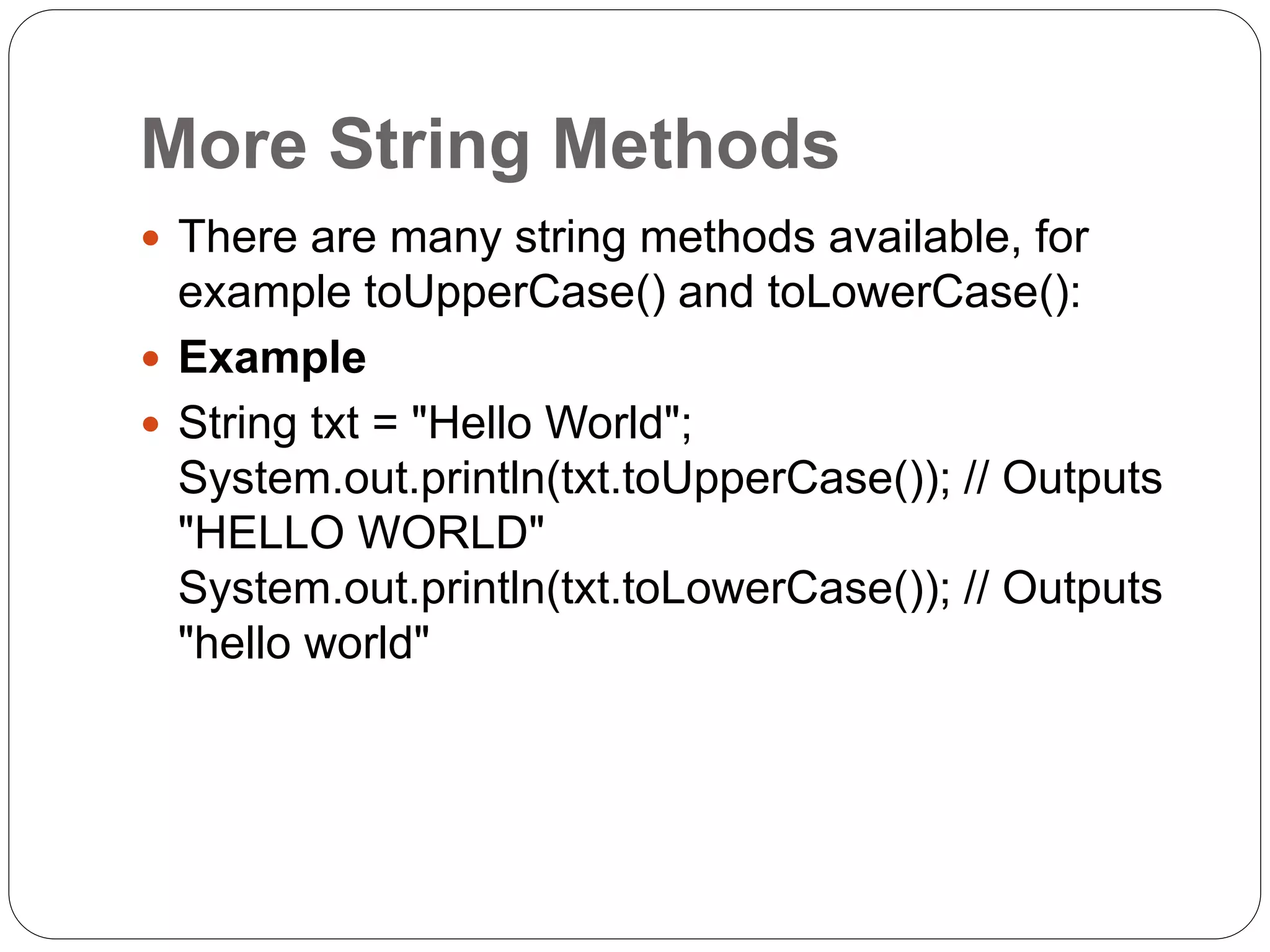 More String Methods
 There are many string methods available, for
example toUpperCase() and toLowerCase():
 Example
 String txt = "Hello World";
System.out.println(txt.toUpperCase()); // Outputs
"HELLO WORLD"
System.out.println(txt.toLowerCase()); // Outputs
"hello world"
 