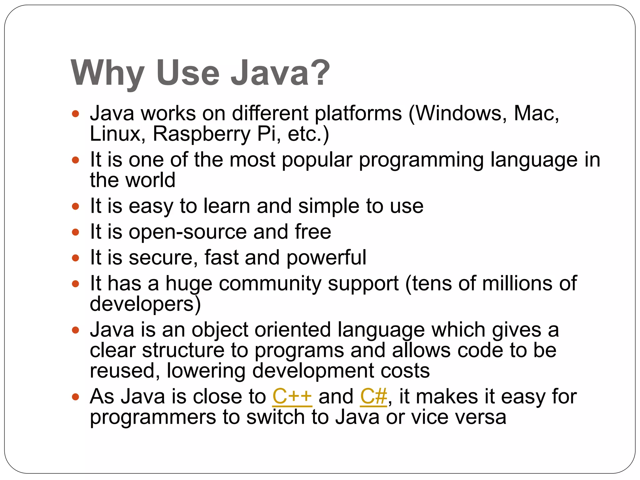 Why Use Java?
 Java works on different platforms (Windows, Mac,
Linux, Raspberry Pi, etc.)
 It is one of the most popular programming language in
the world
 It is easy to learn and simple to use
 It is open-source and free
 It is secure, fast and powerful
 It has a huge community support (tens of millions of
developers)
 Java is an object oriented language which gives a
clear structure to programs and allows code to be
reused, lowering development costs
 As Java is close to C++ and C#, it makes it easy for
programmers to switch to Java or vice versa
 