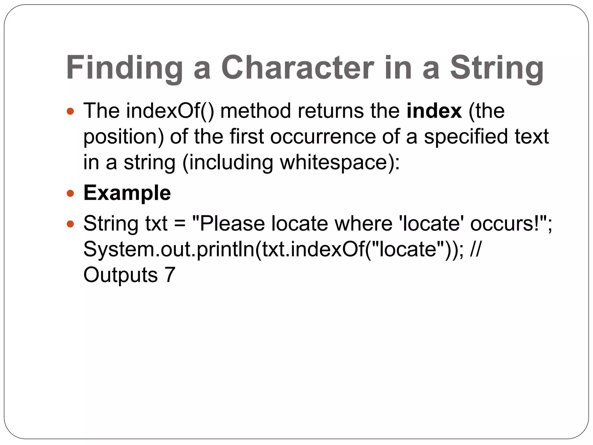 Finding a Character in a String
 The indexOf() method returns the index (the
position) of the first occurrence of a specified text
in a string (including whitespace):
 Example
 String txt = "Please locate where 'locate' occurs!";
System.out.println(txt.indexOf("locate")); //
Outputs 7
 