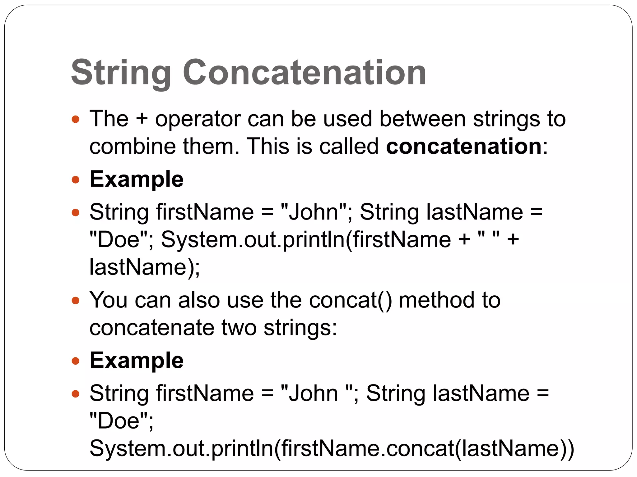 String Concatenation
 The + operator can be used between strings to
combine them. This is called concatenation:
 Example
 String firstName = "John"; String lastName =
"Doe"; System.out.println(firstName + " " +
lastName);
 You can also use the concat() method to
concatenate two strings:
 Example
 String firstName = "John "; String lastName =
"Doe";
System.out.println(firstName.concat(lastName))
 