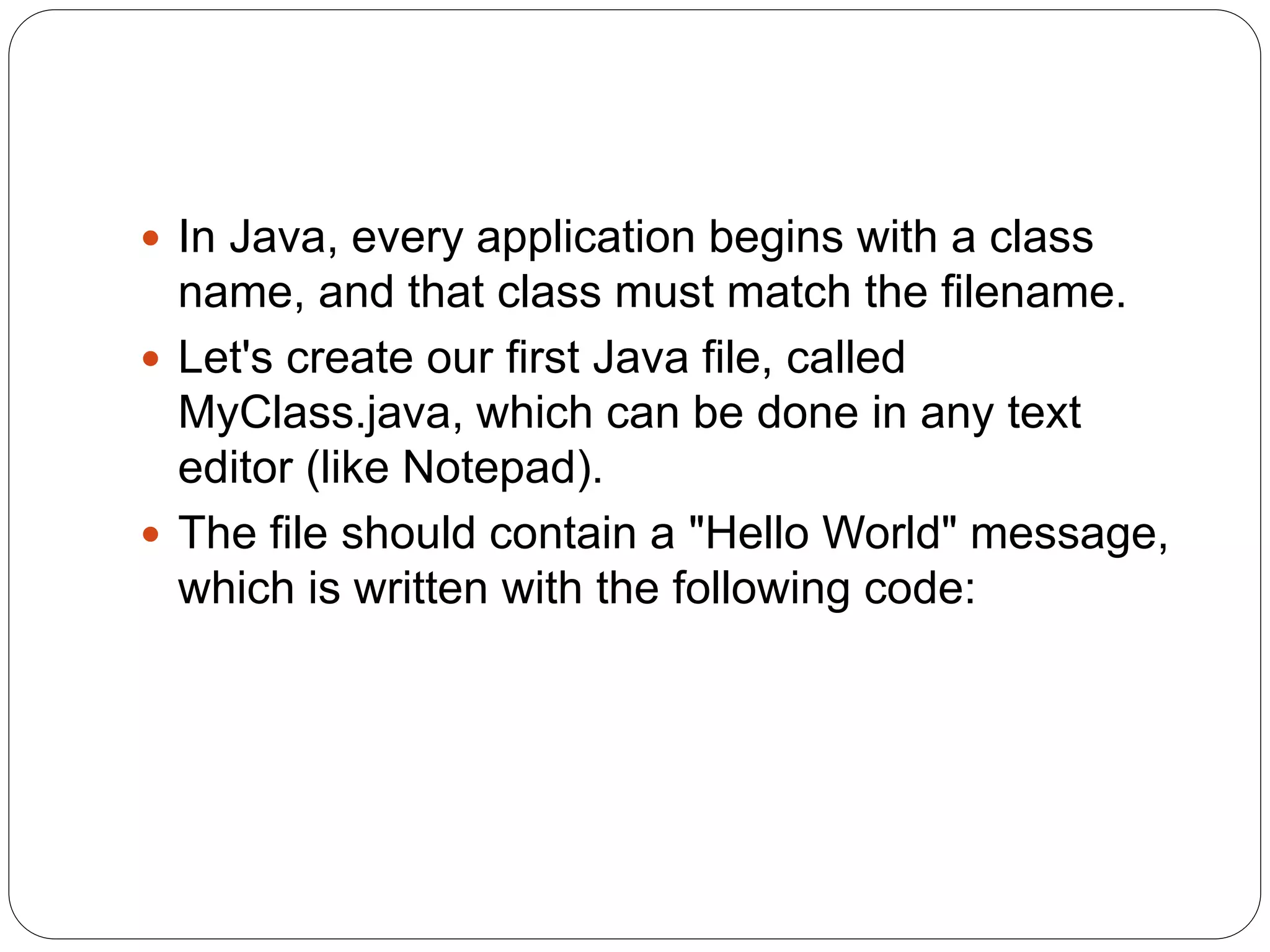  In Java, every application begins with a class
name, and that class must match the filename.
 Let's create our first Java file, called
MyClass.java, which can be done in any text
editor (like Notepad).
 The file should contain a "Hello World" message,
which is written with the following code:
 