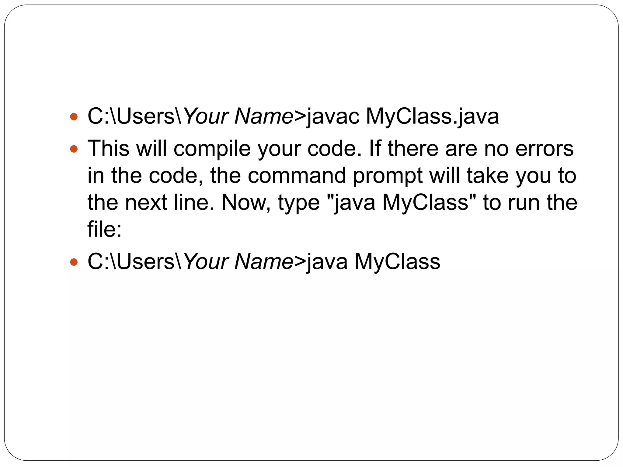  C:UsersYour Name>javac MyClass.java
 This will compile your code. If there are no errors
in the code, the command prompt will take you to
the next line. Now, type "java MyClass" to run the
file:
 C:UsersYour Name>java MyClass
 