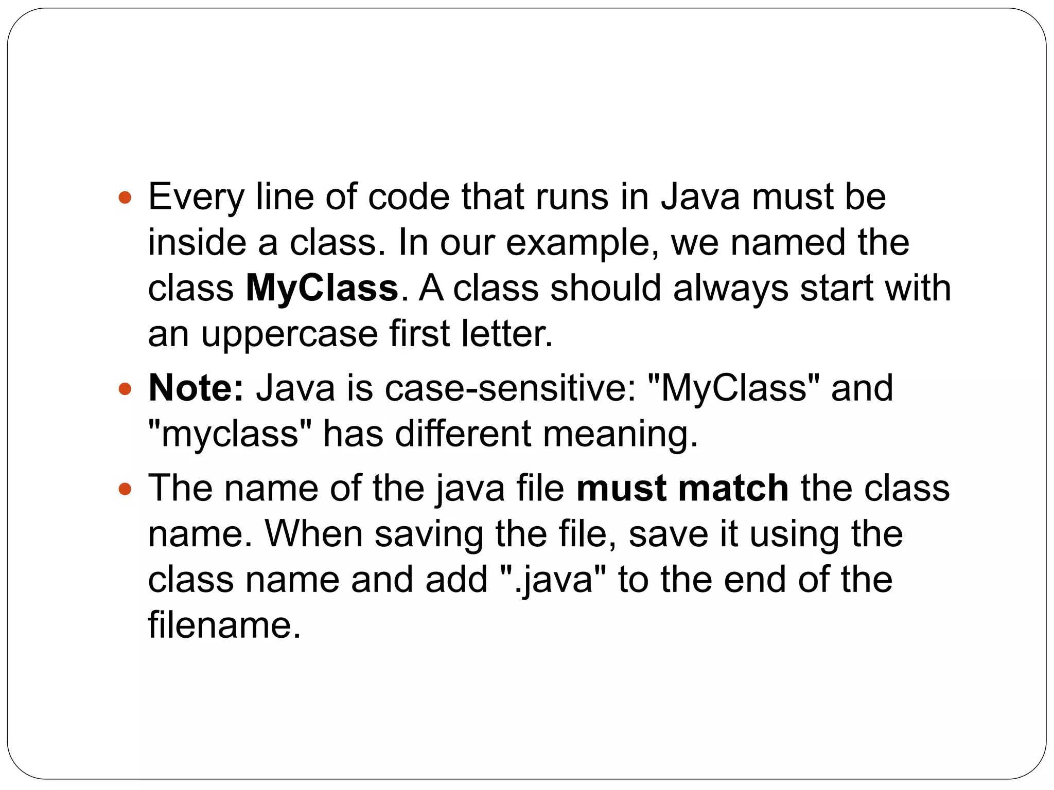  Every line of code that runs in Java must be
inside a class. In our example, we named the
class MyClass. A class should always start with
an uppercase first letter.
 Note: Java is case-sensitive: "MyClass" and
"myclass" has different meaning.
 The name of the java file must match the class
name. When saving the file, save it using the
class name and add ".java" to the end of the
filename.
 